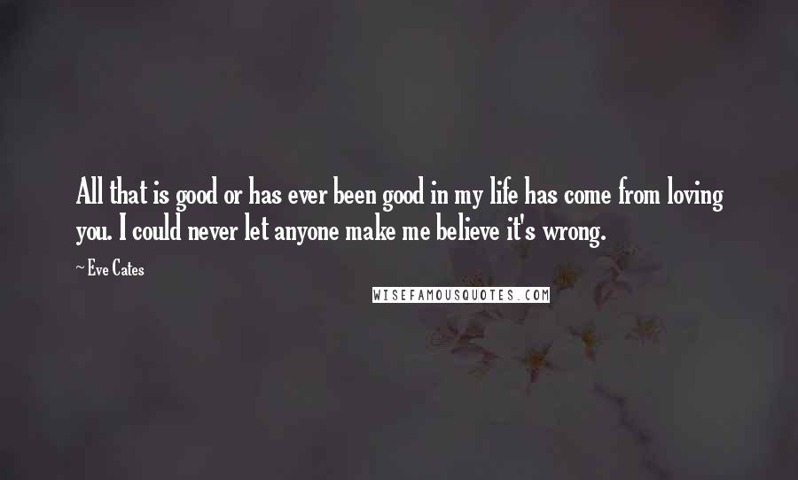 Eve Cates Quotes: All that is good or has ever been good in my life has come from loving you. I could never let anyone make me believe it's wrong.