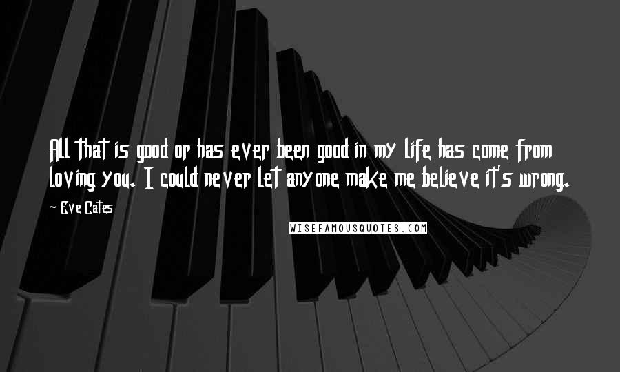 Eve Cates Quotes: All that is good or has ever been good in my life has come from loving you. I could never let anyone make me believe it's wrong.