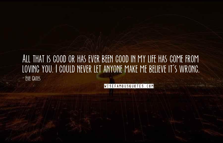 Eve Cates Quotes: All that is good or has ever been good in my life has come from loving you. I could never let anyone make me believe it's wrong.