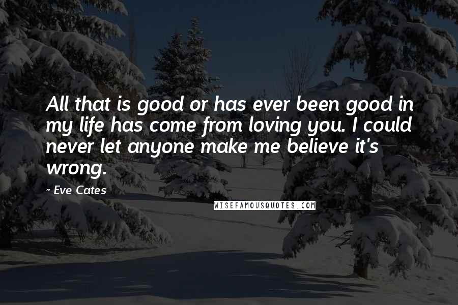 Eve Cates Quotes: All that is good or has ever been good in my life has come from loving you. I could never let anyone make me believe it's wrong.