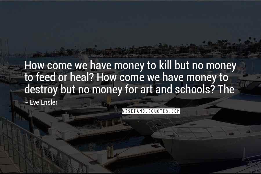 Eve Ensler Quotes: How come we have money to kill but no money to feed or heal? How come we have money to destroy but no money for art and schools? The