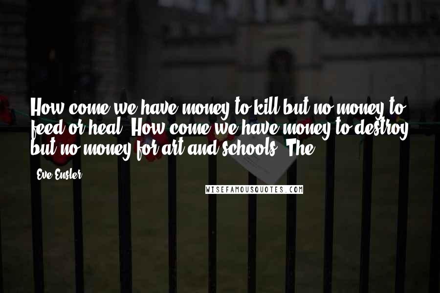 Eve Ensler Quotes: How come we have money to kill but no money to feed or heal? How come we have money to destroy but no money for art and schools? The