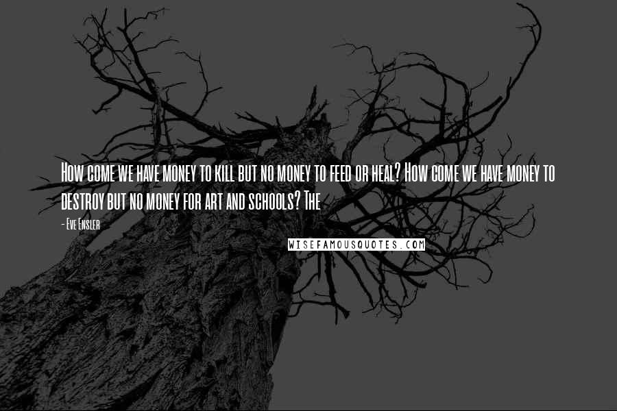 Eve Ensler Quotes: How come we have money to kill but no money to feed or heal? How come we have money to destroy but no money for art and schools? The