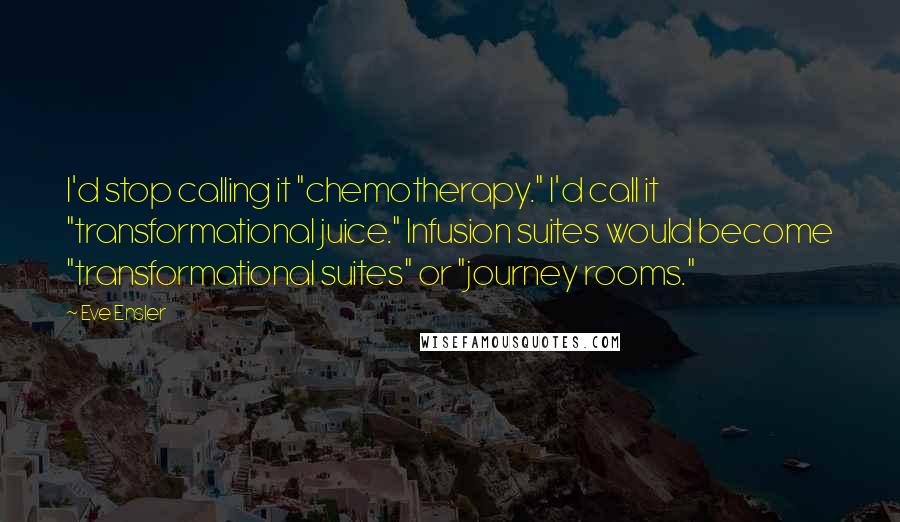 Eve Ensler Quotes: I'd stop calling it "chemotherapy." I'd call it "transformational juice." Infusion suites would become "transformational suites" or "journey rooms."