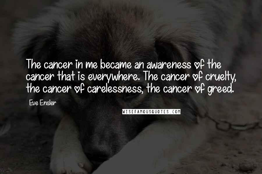 Eve Ensler Quotes: The cancer in me became an awareness of the cancer that is everywhere. The cancer of cruelty, the cancer of carelessness, the cancer of greed.