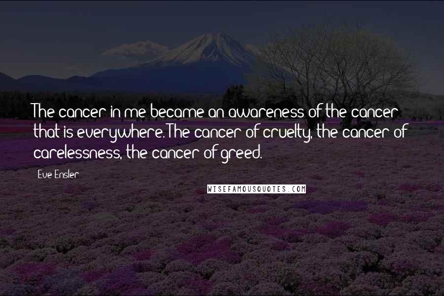 Eve Ensler Quotes: The cancer in me became an awareness of the cancer that is everywhere. The cancer of cruelty, the cancer of carelessness, the cancer of greed.