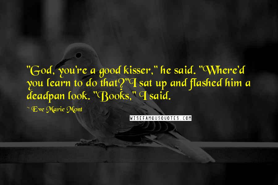 Eve Marie Mont Quotes: "God, you're a good kisser," he said. "Where'd you learn to do that?"I sat up and flashed him a deadpan look. "Books," I said.