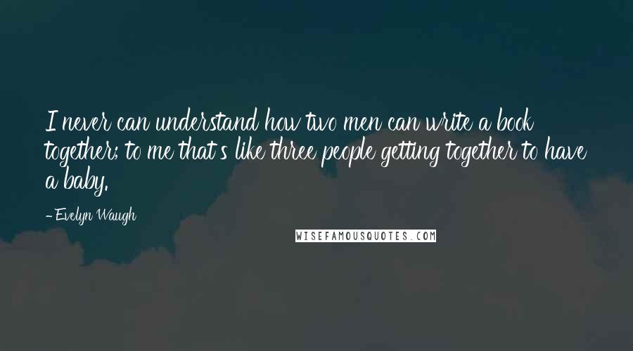 Evelyn Waugh Quotes: I never can understand how two men can write a book together; to me that's like three people getting together to have a baby.