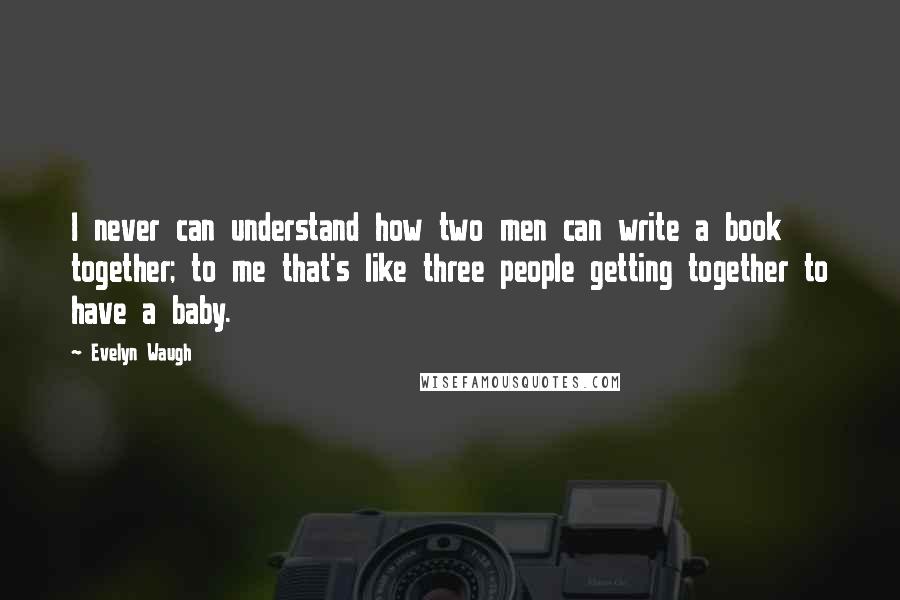 Evelyn Waugh Quotes: I never can understand how two men can write a book together; to me that's like three people getting together to have a baby.