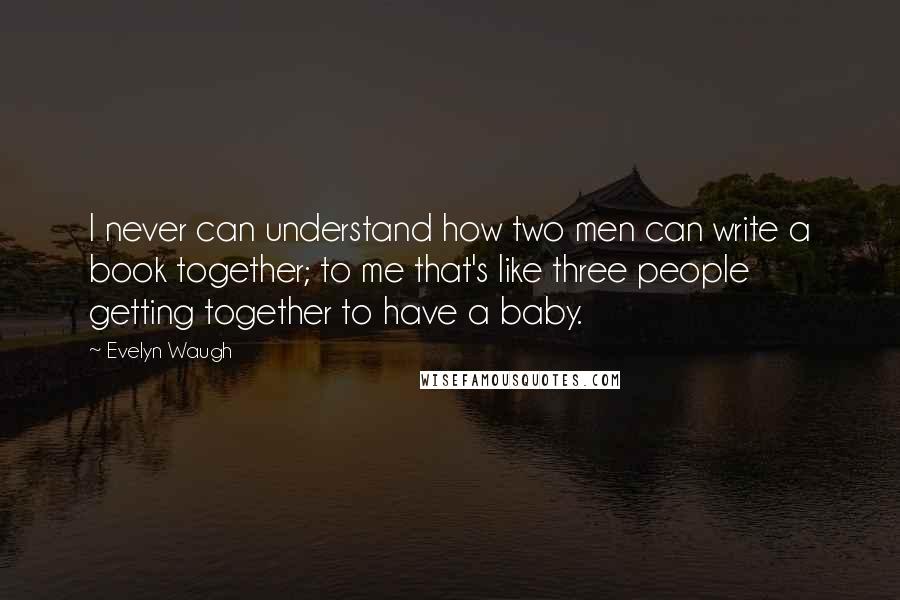 Evelyn Waugh Quotes: I never can understand how two men can write a book together; to me that's like three people getting together to have a baby.