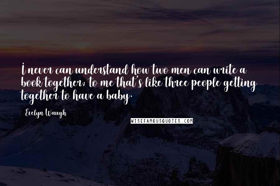 Evelyn Waugh Quotes: I never can understand how two men can write a book together; to me that's like three people getting together to have a baby.