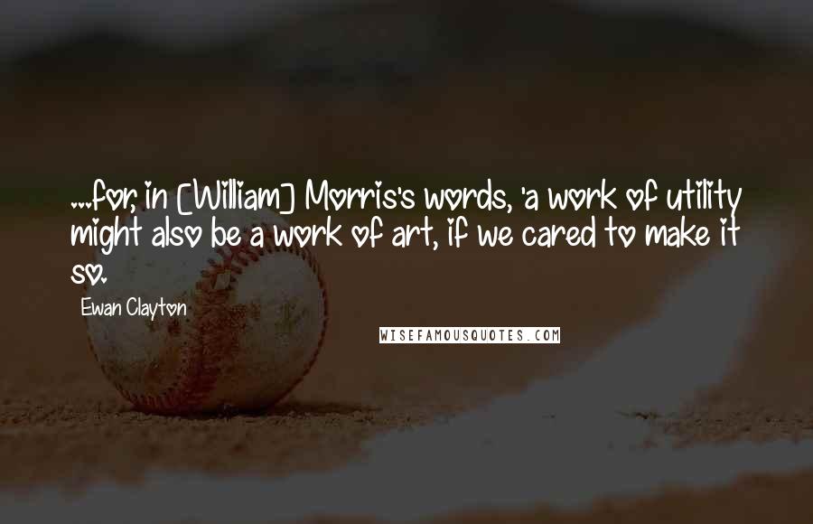 Ewan Clayton Quotes: ...for, in [William] Morris's words, 'a work of utility might also be a work of art, if we cared to make it so.