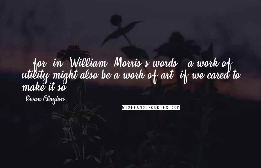 Ewan Clayton Quotes: ...for, in [William] Morris's words, 'a work of utility might also be a work of art, if we cared to make it so.