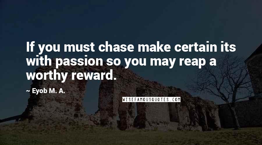 Eyob M. A. Quotes: If you must chase make certain its with passion so you may reap a worthy reward.