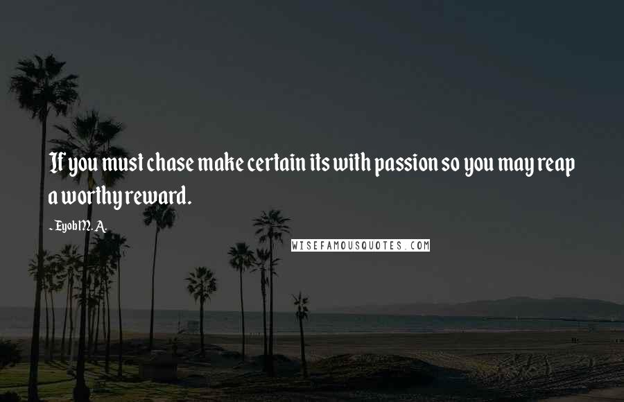 Eyob M. A. Quotes: If you must chase make certain its with passion so you may reap a worthy reward.