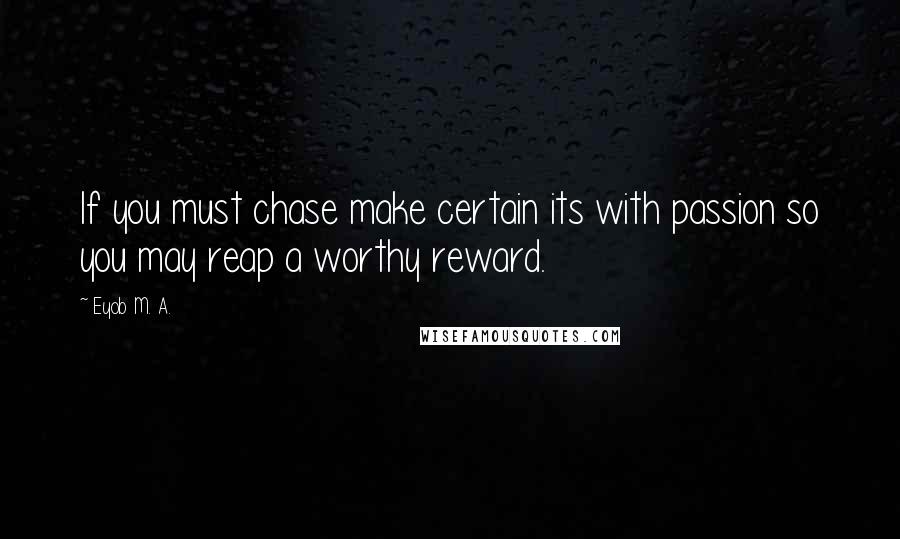 Eyob M. A. Quotes: If you must chase make certain its with passion so you may reap a worthy reward.