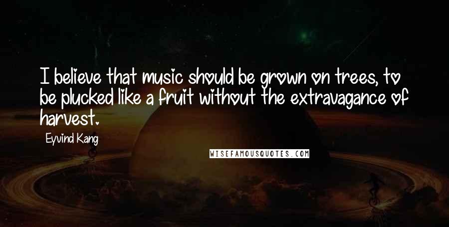 Eyvind Kang Quotes: I believe that music should be grown on trees, to be plucked like a fruit without the extravagance of harvest.