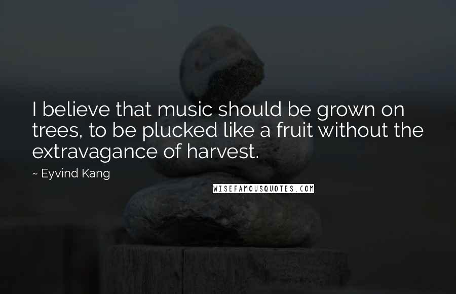 Eyvind Kang Quotes: I believe that music should be grown on trees, to be plucked like a fruit without the extravagance of harvest.