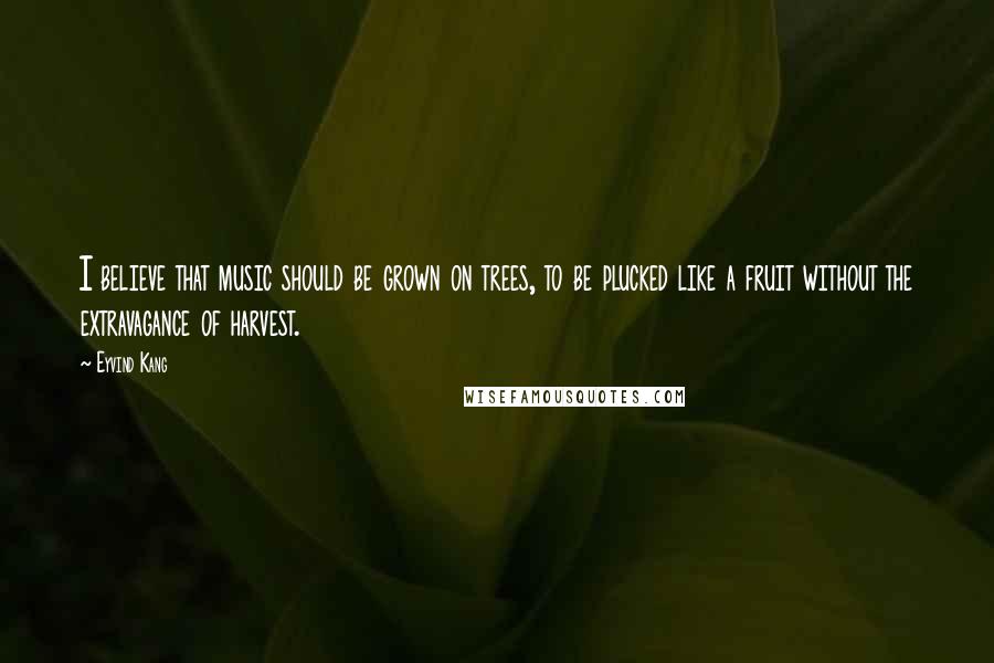 Eyvind Kang Quotes: I believe that music should be grown on trees, to be plucked like a fruit without the extravagance of harvest.