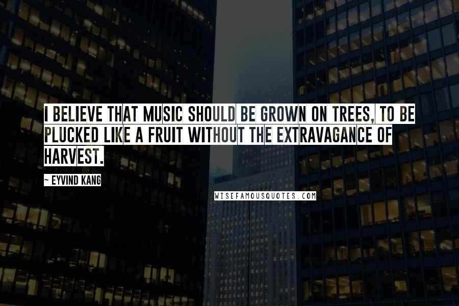 Eyvind Kang Quotes: I believe that music should be grown on trees, to be plucked like a fruit without the extravagance of harvest.