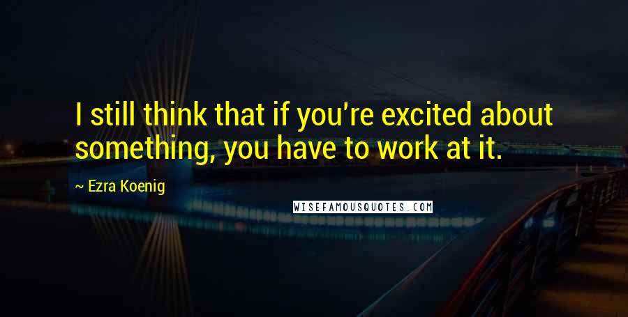 Ezra Koenig Quotes: I still think that if you're excited about something, you have to work at it.