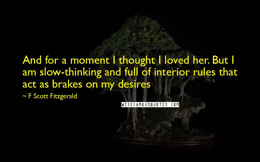 F Scott Fitzgerald Quotes: And for a moment I thought I loved her. But I am slow-thinking and full of interior rules that act as brakes on my desires