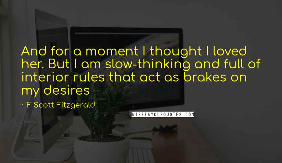 F Scott Fitzgerald Quotes: And for a moment I thought I loved her. But I am slow-thinking and full of interior rules that act as brakes on my desires