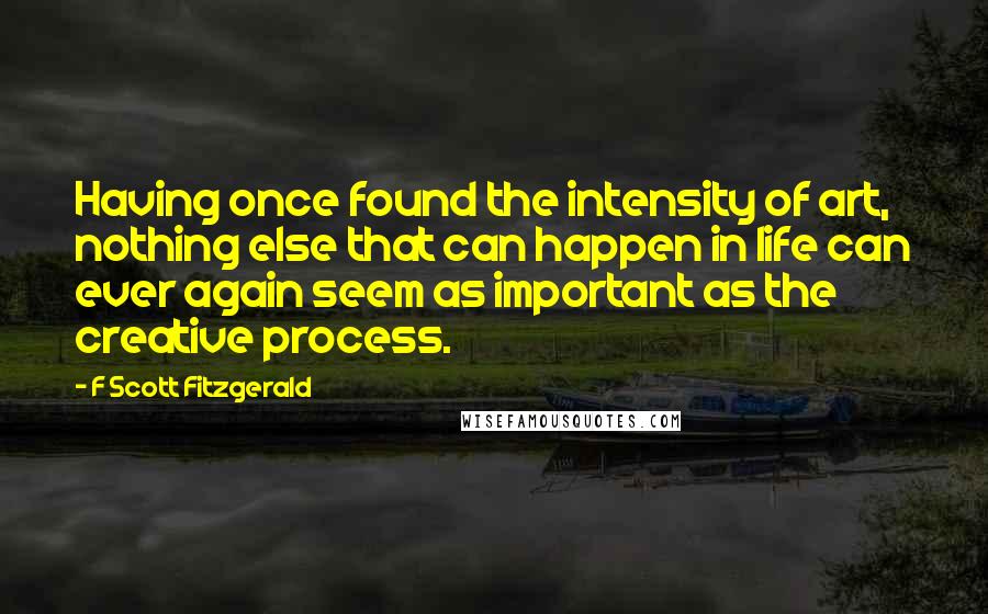 F Scott Fitzgerald Quotes: Having once found the intensity of art, nothing else that can happen in life can ever again seem as important as the creative process.