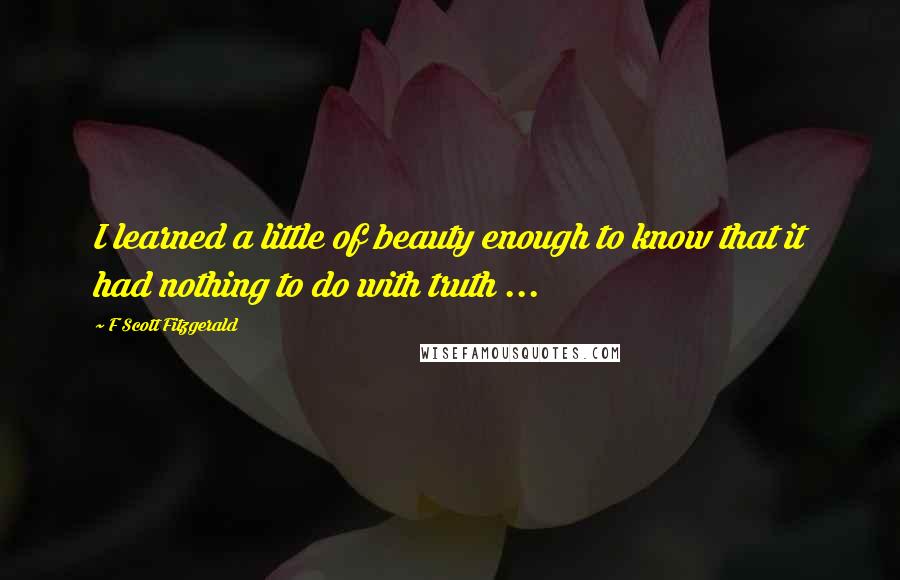 F Scott Fitzgerald Quotes: I learned a little of beauty enough to know that it had nothing to do with truth ...