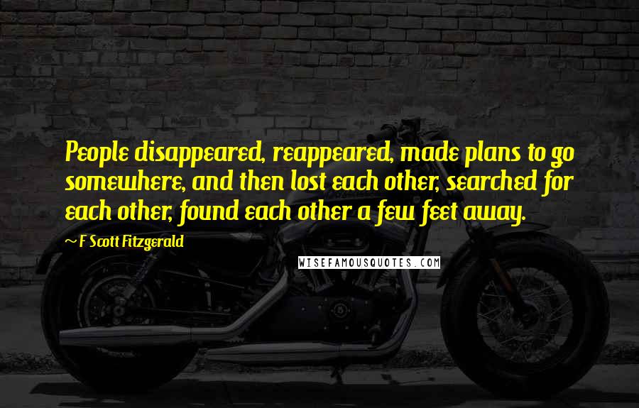 F Scott Fitzgerald Quotes: People disappeared, reappeared, made plans to go somewhere, and then lost each other, searched for each other, found each other a few feet away.