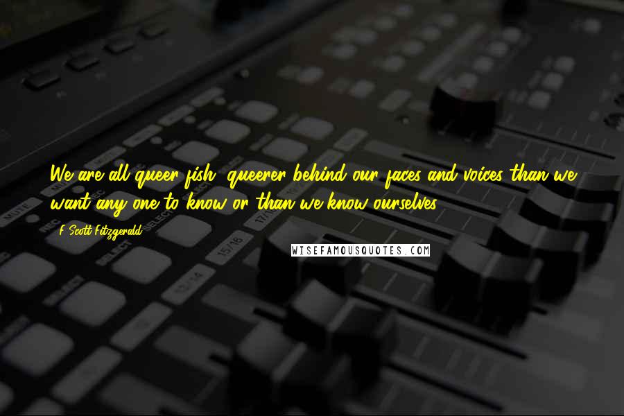 F Scott Fitzgerald Quotes: We are all queer fish, queerer behind our faces and voices than we want any one to know or than we know ourselves.