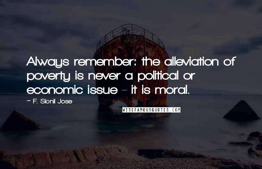 F. Sionil Jose Quotes: Always remember: the alleviation of poverty is never a political or economic issue - it is moral.