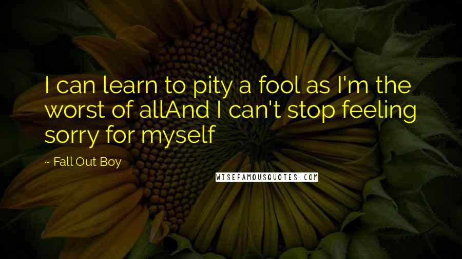 Fall Out Boy Quotes: I can learn to pity a fool as I'm the worst of allAnd I can't stop feeling sorry for myself