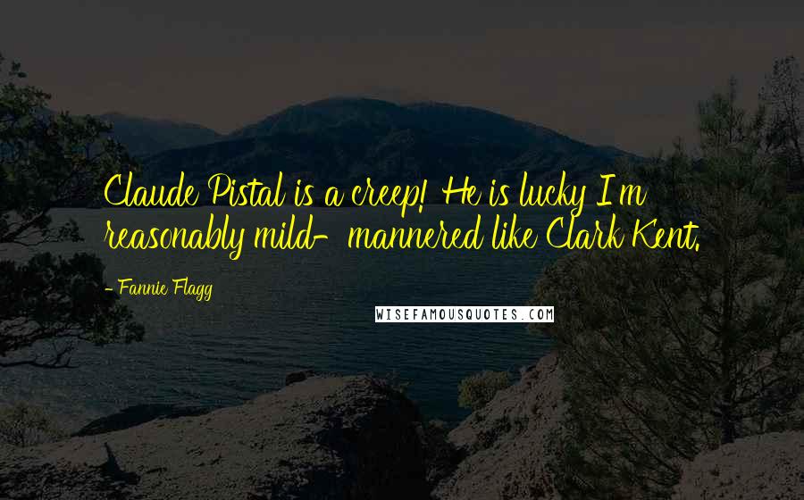 Fannie Flagg Quotes: Claude Pistal is a creep! He is lucky I'm reasonably mild-mannered like Clark Kent.