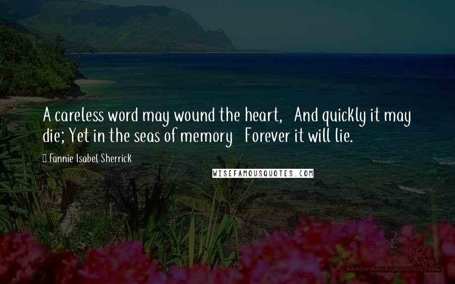 Fannie Isabel Sherrick Quotes: A careless word may wound the heart,   And quickly it may die; Yet in the seas of memory   Forever it will lie.