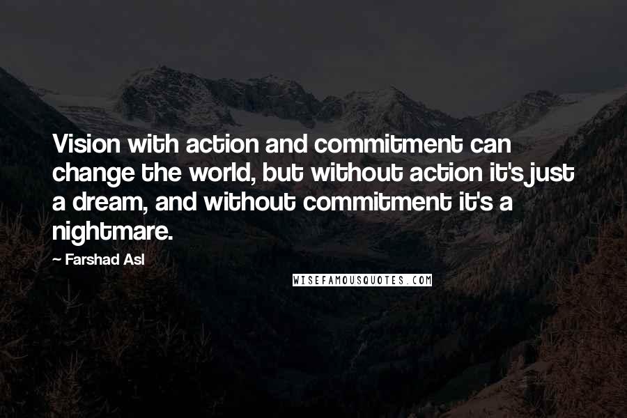 Farshad Asl Quotes: Vision with action and commitment can change the world, but without action it's just a dream, and without commitment it's a nightmare.