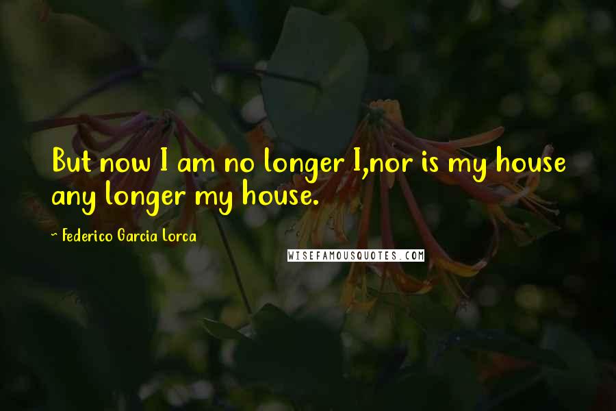 Federico Garcia Lorca Quotes: But now I am no longer I,nor is my house any longer my house.