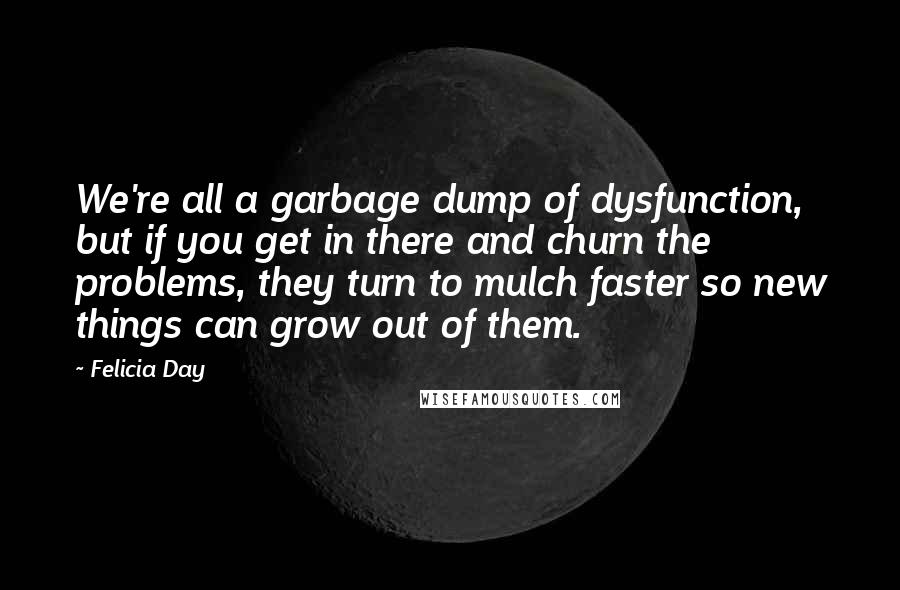 Felicia Day Quotes: We're all a garbage dump of dysfunction, but if you get in there and churn the problems, they turn to mulch faster so new things can grow out of them.