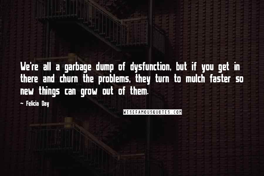 Felicia Day Quotes: We're all a garbage dump of dysfunction, but if you get in there and churn the problems, they turn to mulch faster so new things can grow out of them.