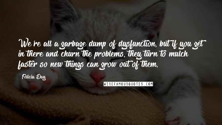 Felicia Day Quotes: We're all a garbage dump of dysfunction, but if you get in there and churn the problems, they turn to mulch faster so new things can grow out of them.