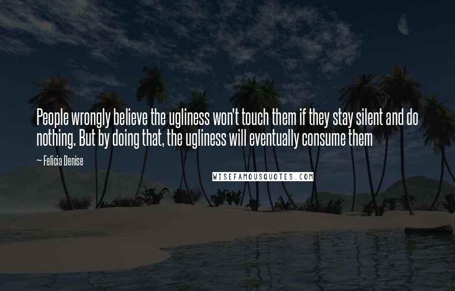 Felicia Denise Quotes: People wrongly believe the ugliness won't touch them if they stay silent and do nothing. But by doing that, the ugliness will eventually consume them