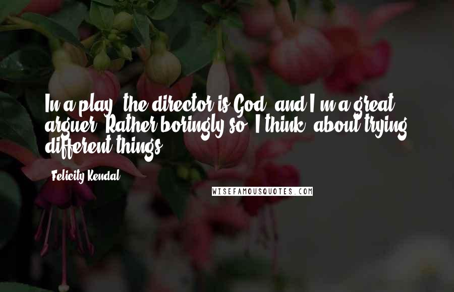 Felicity Kendal Quotes: In a play, the director is God, and I'm a great arguer. Rather boringly so, I think, about trying different things.