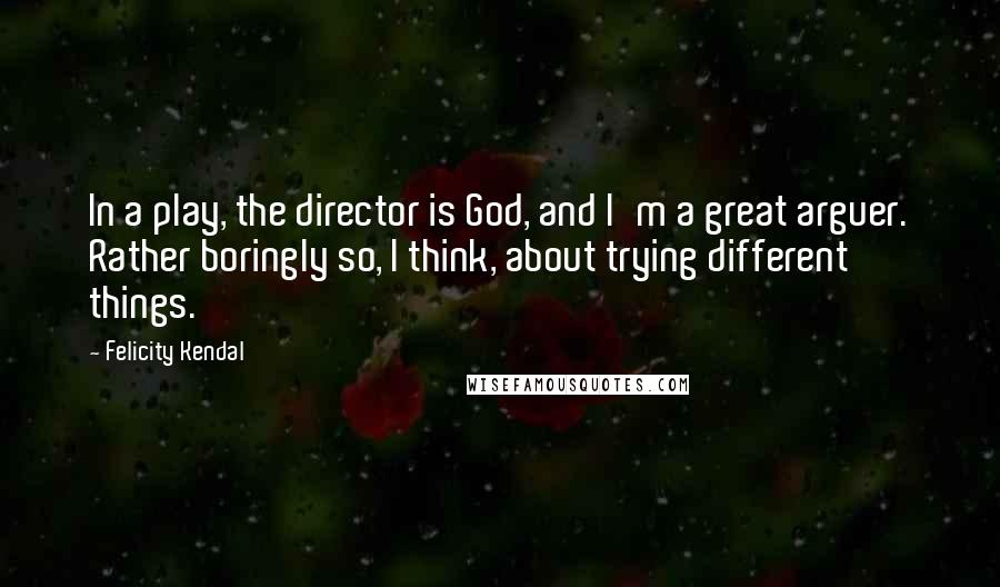 Felicity Kendal Quotes: In a play, the director is God, and I'm a great arguer. Rather boringly so, I think, about trying different things.