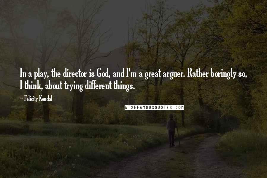 Felicity Kendal Quotes: In a play, the director is God, and I'm a great arguer. Rather boringly so, I think, about trying different things.