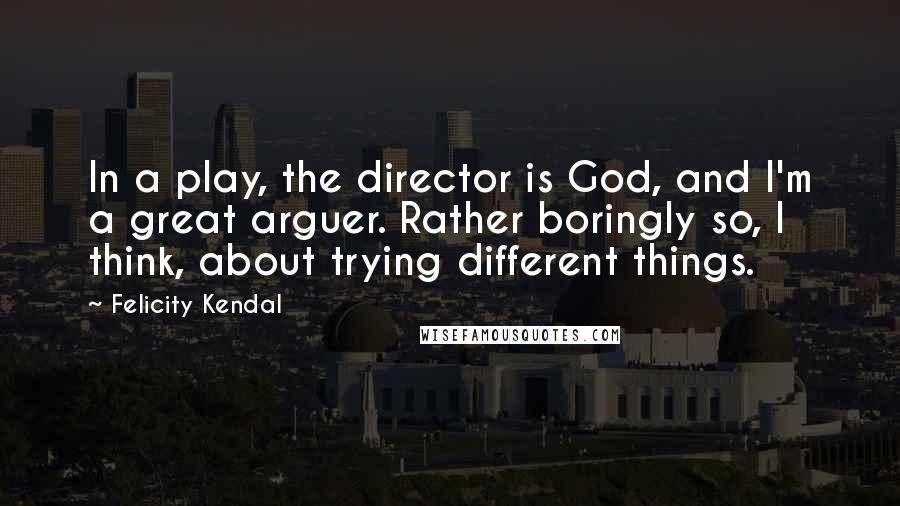 Felicity Kendal Quotes: In a play, the director is God, and I'm a great arguer. Rather boringly so, I think, about trying different things.