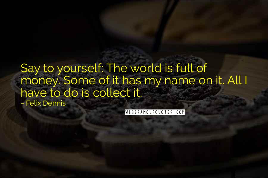 Felix Dennis Quotes: Say to yourself: The world is full of money. Some of it has my name on it. All I have to do is collect it.