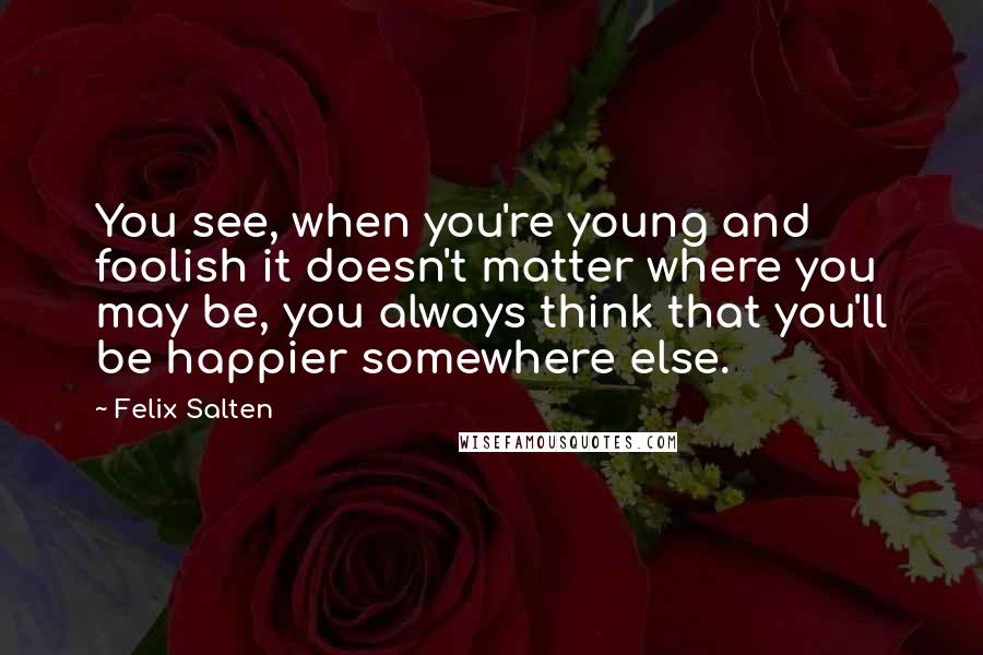 Felix Salten Quotes: You see, when you're young and foolish it doesn't matter where you may be, you always think that you'll be happier somewhere else.