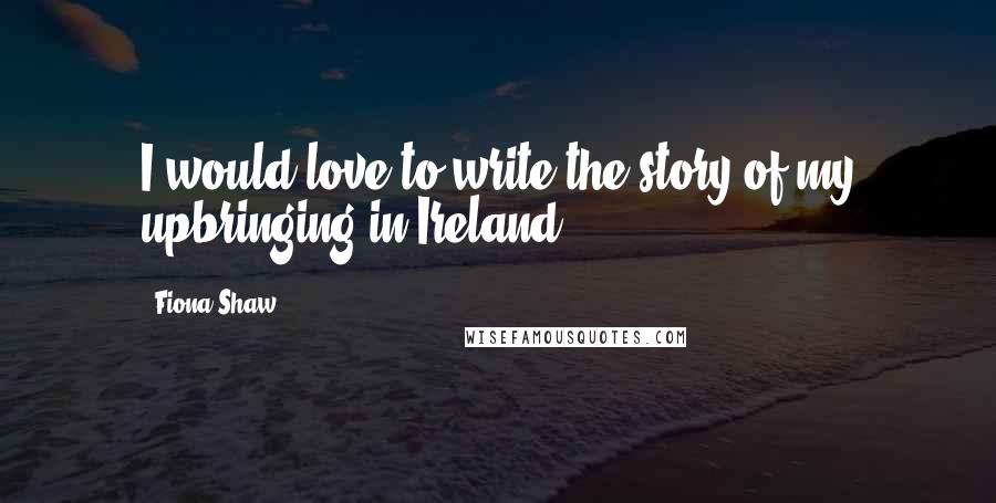 Fiona Shaw Quotes: I would love to write the story of my upbringing in Ireland.