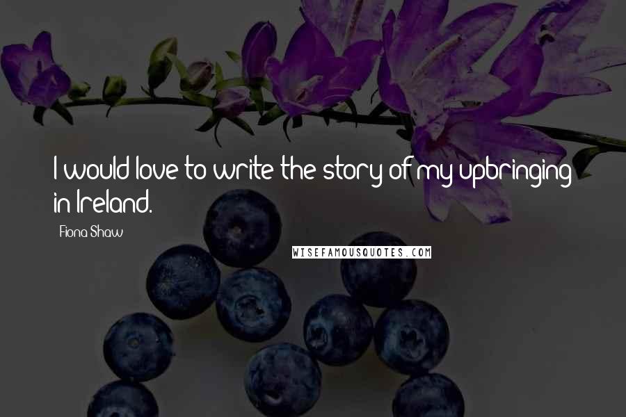 Fiona Shaw Quotes: I would love to write the story of my upbringing in Ireland.