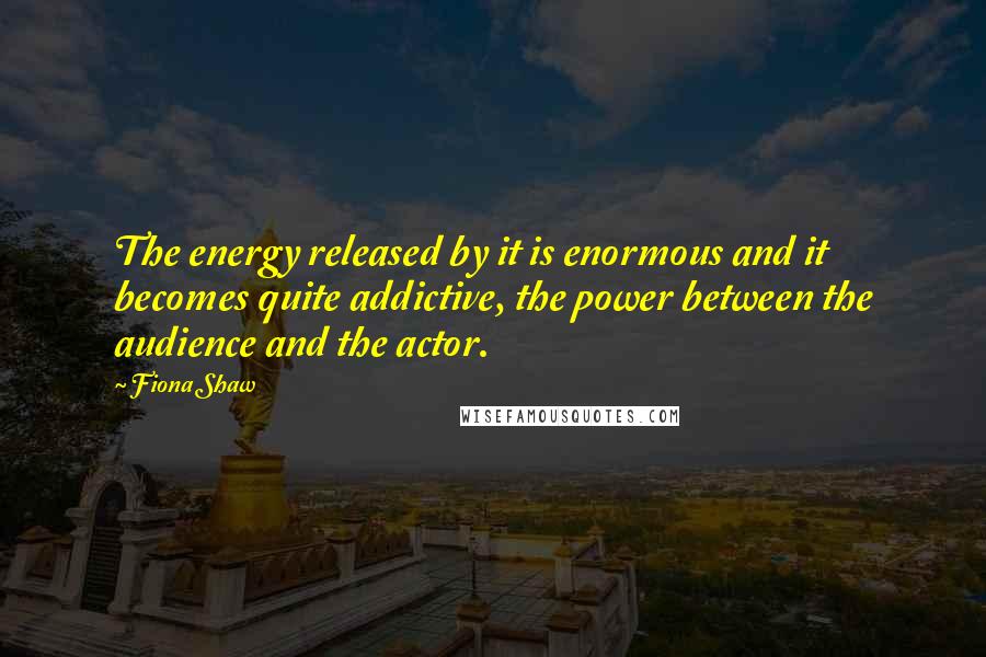 Fiona Shaw Quotes: The energy released by it is enormous and it becomes quite addictive, the power between the audience and the actor.